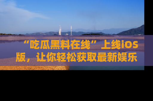 “吃瓜黑料在线”上线iOS版，让你轻松获取最新娱乐新闻