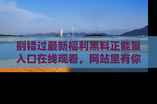 别错过最新福利黑料正能量入口在线观看,网站里有你想看的所有秘密!