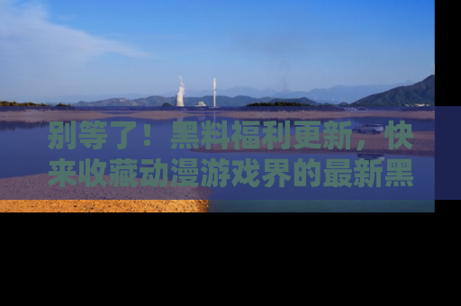 别等了!黑料福利更新,快来收藏动漫游戏界的最新黑料吧!