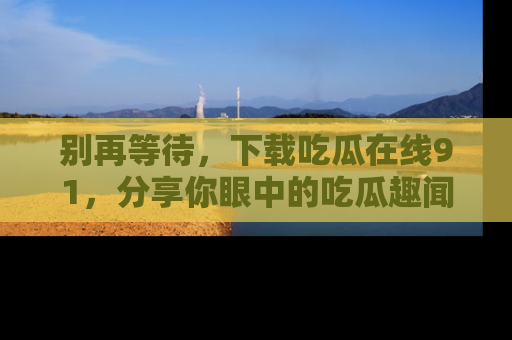 别再等待,下载吃瓜在线91,分享你眼中的吃瓜趣闻吧!