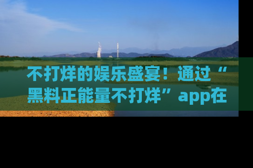 不打烊的娱乐盛宴!通过“黑料正能量不打烊”app在线观看最新内容,链接在此,不容错过!