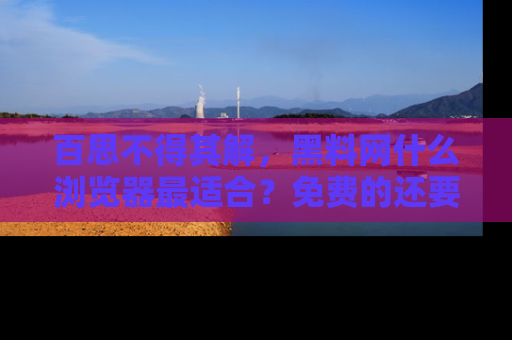 百思不得其解,黑料网什么浏览器最适合?免费的还要能吃瓜太难了!