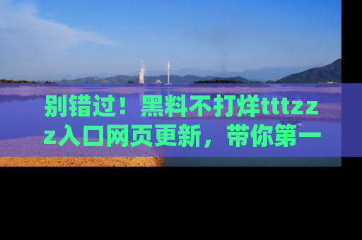 别错过!黑料不打烊tttzzz入口网页更新,带你第一时间了解最新动态!
