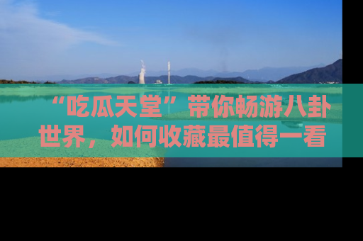 “吃瓜天堂”带你畅游八卦世界，如何收藏最值得一看的趣闻？
