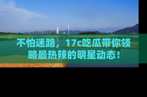 不怕迷路,17c吃瓜带你领略最热辣的明星动态!