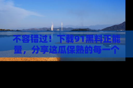 不容错过！下载91黑料正能量，分享这瓜保熟的每一个瞬间！