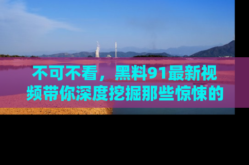不可不看,黑料91最新视频带你深度挖掘那些惊悚的黑料内幕!