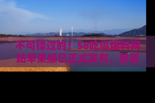 不可错过的!58吃瓜爆料网站苹果版已正式发布,赶紧体验!