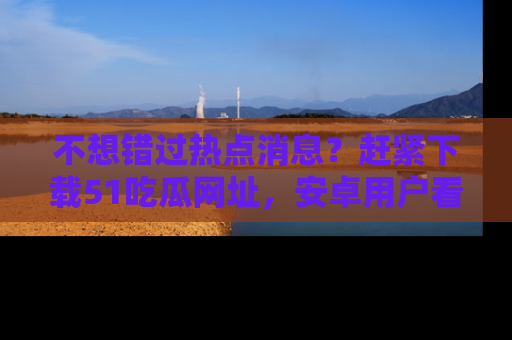 不想错过热点消息？赶紧下载51吃瓜网址，安卓用户看这边！