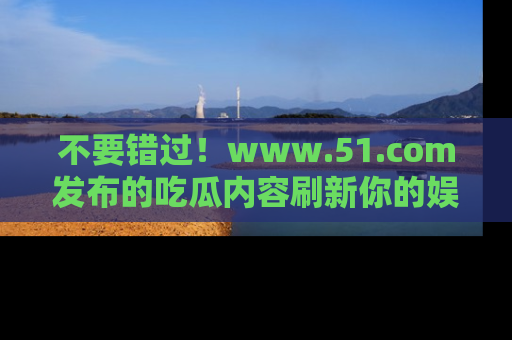 不要错过！www.51.com发布的吃瓜内容刷新你的娱乐认知