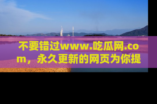 不要错过www.吃瓜网.com，永久更新的网页为你提供吃瓜盛宴！