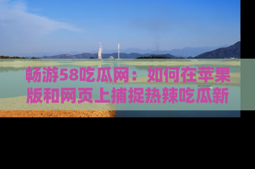畅游58吃瓜网：如何在苹果版和网页上捕捉热辣吃瓜新闻？
