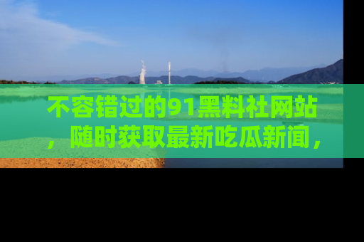 不容错过的91黑料社网站，随时获取最新吃瓜新闻，留意91黑料社的动态更新！