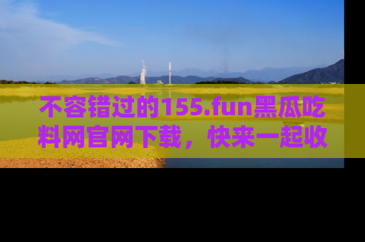 不容错过的155.fun黑瓜吃料网官网下载，快来一起收藏吃瓜新动态吧！