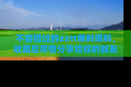 不容错过的zztt黑料爆料，收藏后尽情分享给你的朋友