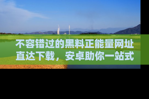 不容错过的黑料正能量网址直达下载，安卓助你一站式吃瓜体验！