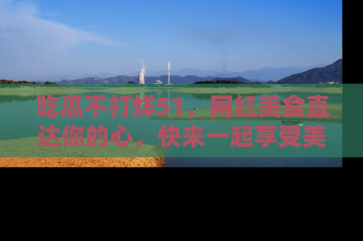 吃瓜不打烊51，网红美食直达你的心，快来一起享受美好时光！