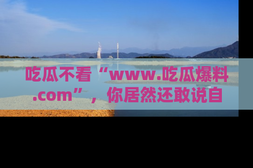 吃瓜不看“www.吃瓜爆料.com”，你居然还敢说自己是吃瓜群众？