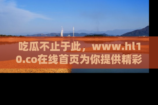 吃瓜不止于此，www.hl10.co在线首页为你提供精彩内幕