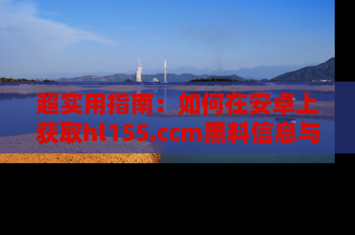 超实用指南：如何在安卓上获取hl155.ccm黑料信息与技巧