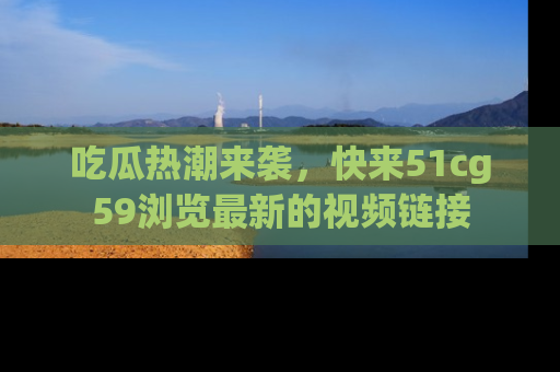 吃瓜热潮来袭，快来51cg59浏览最新的视频链接