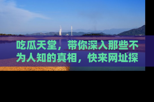 吃瓜天堂，带你深入那些不为人知的真相，快来网址探索吧！