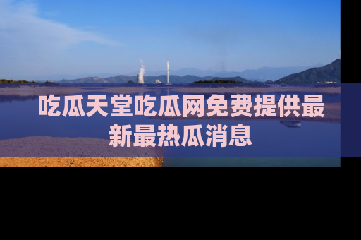 吃瓜天堂吃瓜网免费提供最新最热瓜消息