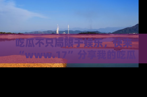 吃瓜不只局限于娱乐，快来“www.17”分享我的吃瓜技巧，成为社交圈的明星！