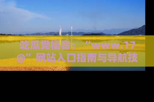 吃瓜党福音：“www.17@”网站入口指南与导航技巧全解析