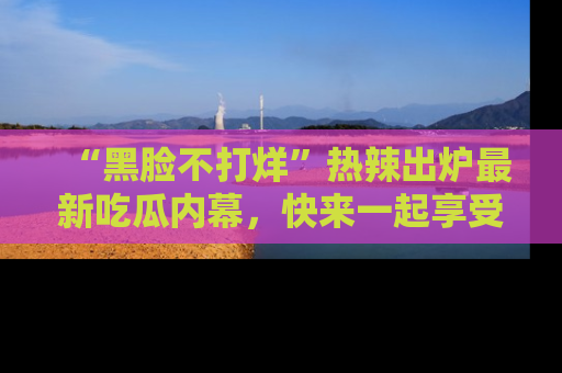 “黑脸不打烊”热辣出炉最新吃瓜内幕，快来一起享受这份乐趣吧！