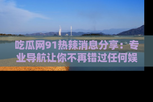 吃瓜网91热辣消息分享：专业导航让你不再错过任何娱乐八卦