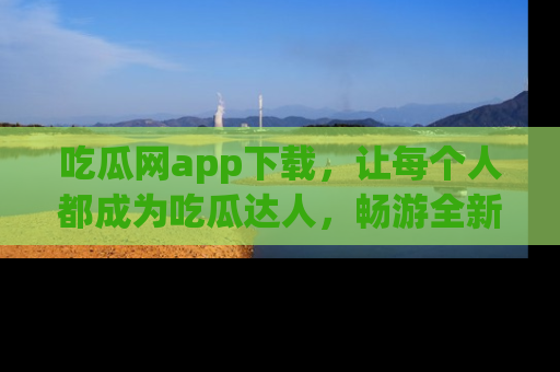 吃瓜网app下载，让每个人都成为吃瓜达人，畅游全新网页！
