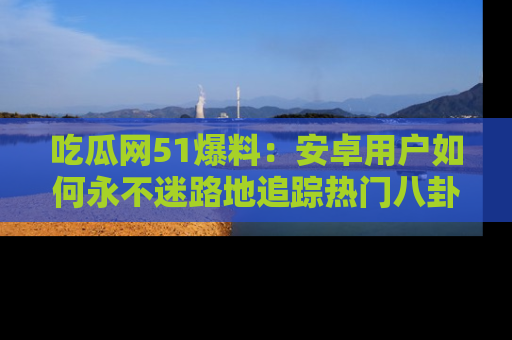 吃瓜网51爆料：安卓用户如何永不迷路地追踪热门八卦信息