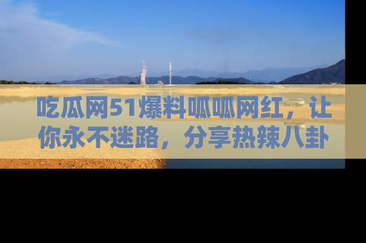吃瓜网51爆料呱呱网红，让你永不迷路，分享热辣八卦速递！