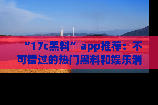 “17c黑料”app推荐:不可错过的热门黑料和娱乐消息
