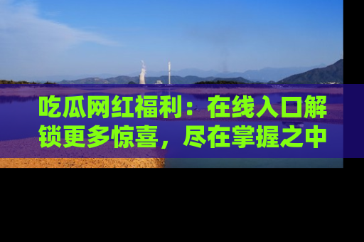 吃瓜网红福利：在线入口解锁更多惊喜，尽在掌握之中