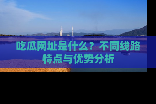 吃瓜网址是什么？不同线路特点与优势分析