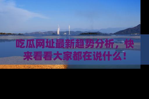 吃瓜网址最新趋势分析，快来看看大家都在说什么！