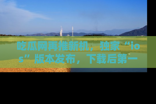 吃瓜网再推新机，独家“ios”版本发布，下载后第一时间获取热点吃瓜信息！