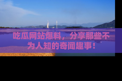 吃瓜网站爆料，分享那些不为人知的奇闻趣事！