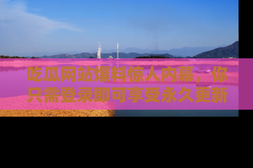吃瓜网站爆料惊人内幕，你只需登录即可享受永久更新服务！