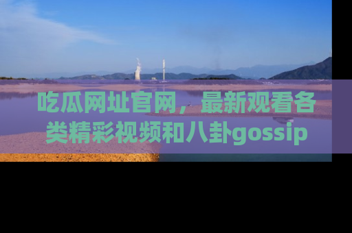 吃瓜网址官网,最新观看各类精彩视频和八卦gossip