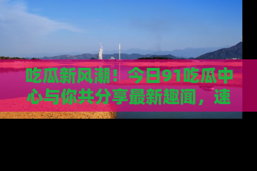吃瓜新风潮！今日91吃瓜中心与你共分享最新趣闻，速来点击入口看看吧！