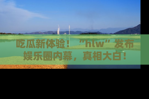 吃瓜新体验！“hlw”发布娱乐圈内幕，真相大白！