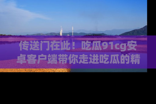 传送门在此！吃瓜91cg安卓客户端带你走进吃瓜的精彩世界