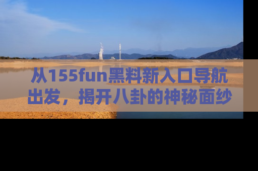 从155fun黑料新入口导航出发,揭开八卦的神秘面纱!