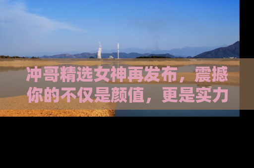 冲哥精选女神再发布，震撼你的不仅是颜值，更是实力！