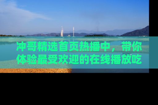 冲哥精选首页热播中，带你体验最受欢迎的在线播放吃瓜节目