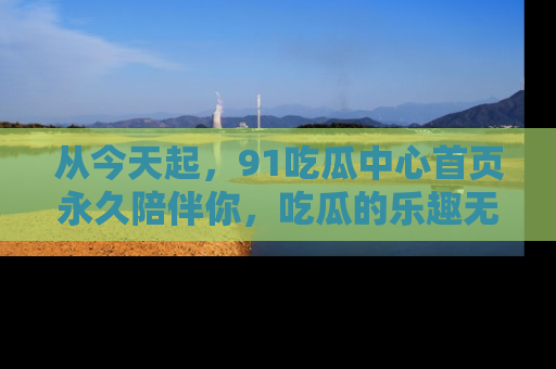 从今天起,91吃瓜中心首页永久陪伴你,吃瓜的乐趣无穷无尽!
