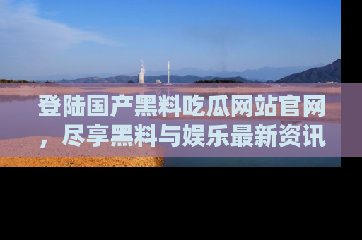 登陆国产黑料吃瓜网站官网,尽享黑料与娱乐最新资讯